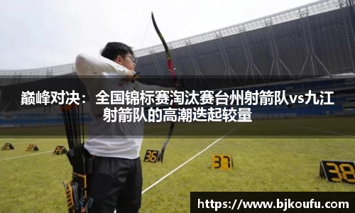 巅峰对决：全国锦标赛淘汰赛台州射箭队vs九江射箭队的高潮迭起较量